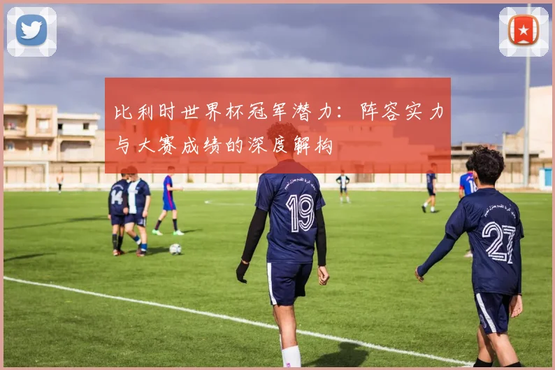 比利时世界杯冠军潜力：阵容实力与大赛成绩的深度解构