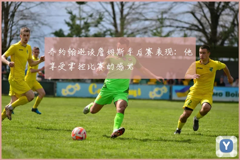 乔约翰逊谈詹姆斯季后赛表现：他享受掌控比赛的感觉
