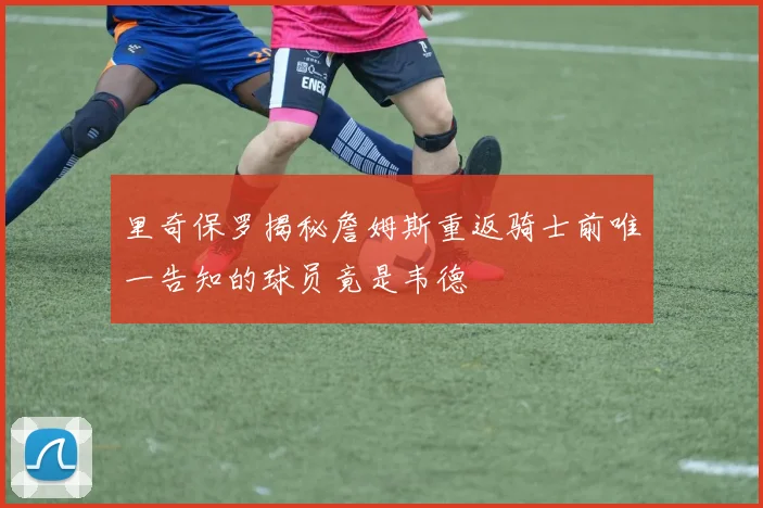 里奇保罗揭秘詹姆斯重返骑士前唯一告知的球员竟是韦德